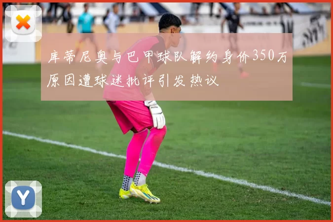 库蒂尼奥与巴甲球队解约身价350万原因遭球迷批评引发热议