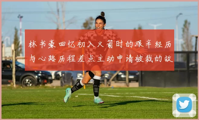 林书豪回忆初入火箭时的艰辛经历与心路历程差点主动申请被裁的故事
