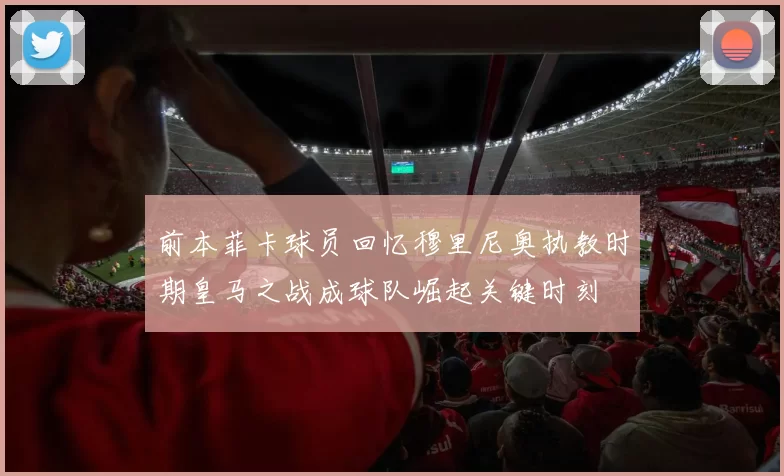 前本菲卡球员回忆穆里尼奥执教时期皇马之战成球队崛起关键时刻