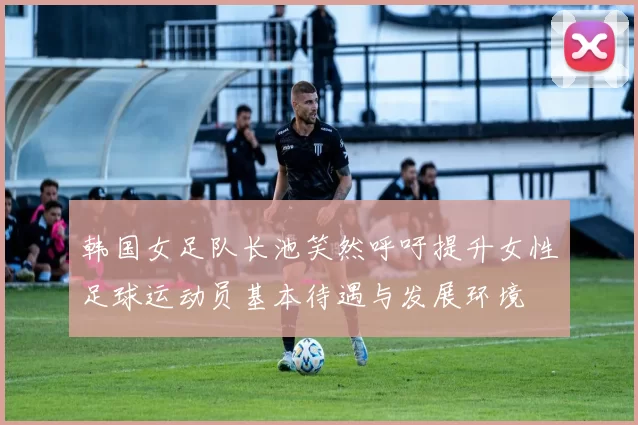 韩国女足队长池笑然呼吁提升女性足球运动员基本待遇与发展环境