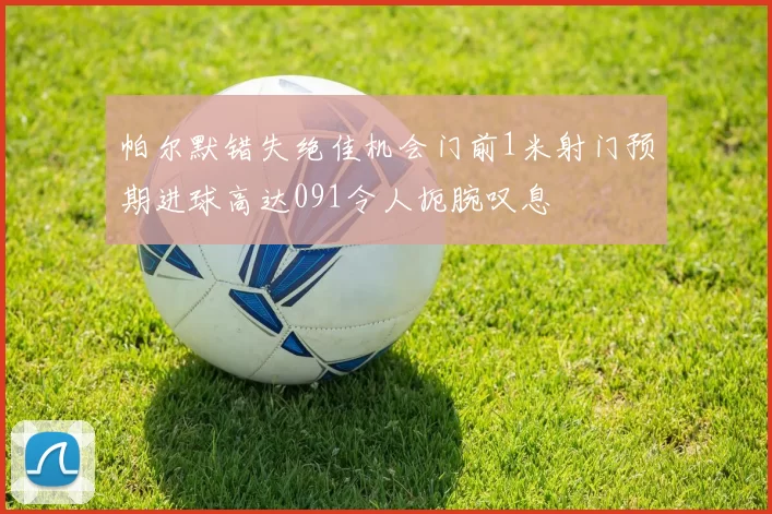 帕尔默错失绝佳机会门前1米射门预期进球高达091令人扼腕叹息