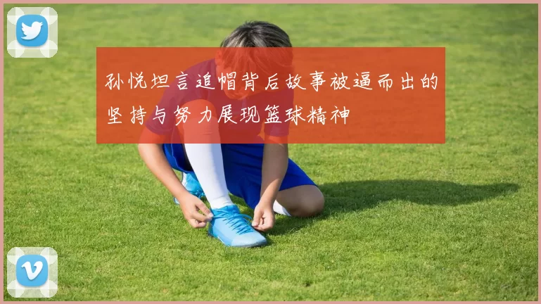 孙悦坦言追帽背后故事被逼而出的坚持与努力展现篮球精神