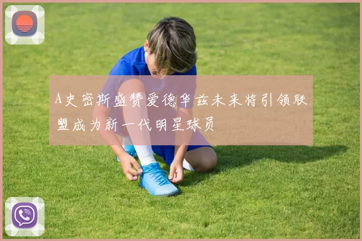 A史密斯盛赞爱德华兹未来将引领联盟成为新一代明星球员