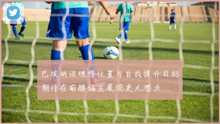 巴埃纳谈理想位置与自我提升目标期待在前腰偏左展现更大潜力