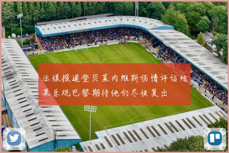 法媒报道登贝莱内维斯伤情评估结果乐观巴黎期待他们尽快复出
