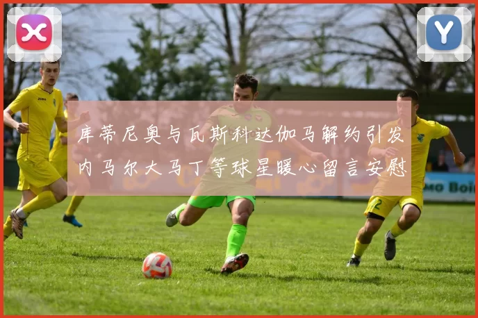 库蒂尼奥与瓦斯科达伽马解约引发内马尔大马丁等球星暖心留言安慰