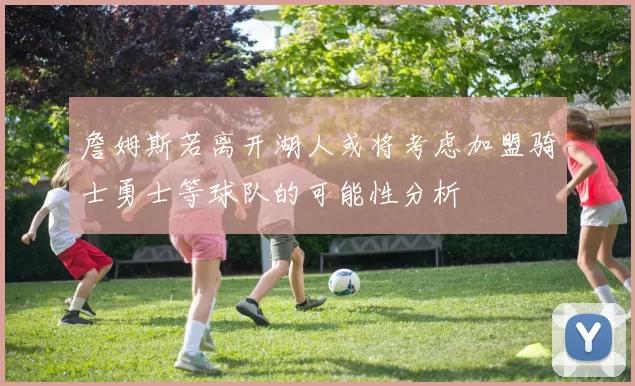 詹姆斯若离开湖人或将考虑加盟骑士勇士等球队的可能性分析