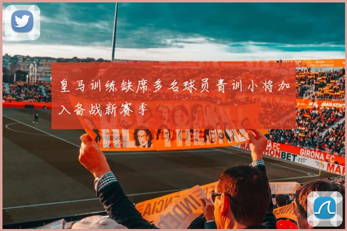 皇马训练缺席多名球员青训小将加入备战新赛季