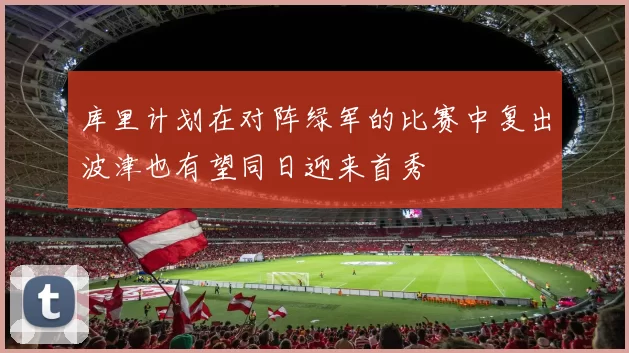 库里计划在对阵绿军的比赛中复出波津也有望同日迎来首秀