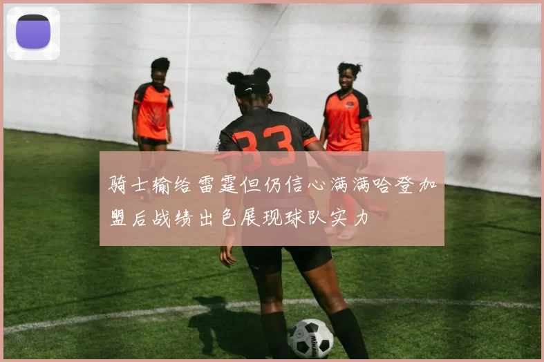 骑士输给雷霆但仍信心满满哈登加盟后战绩出色展现球队实力