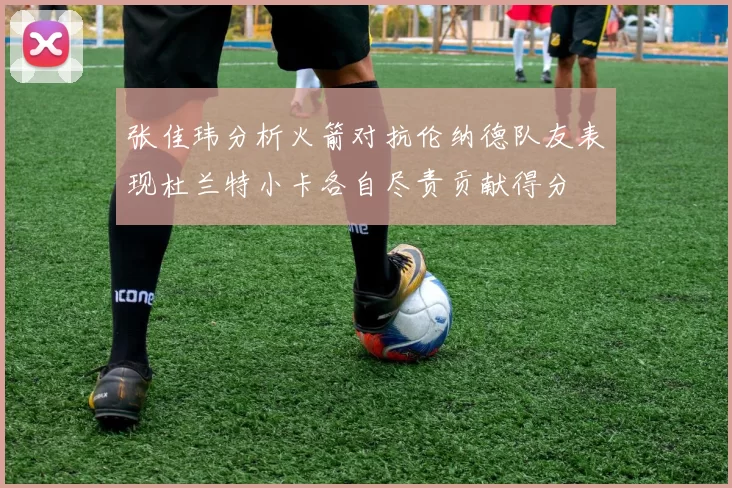 张佳玮分析火箭对抗伦纳德队友表现杜兰特小卡各自尽责贡献得分