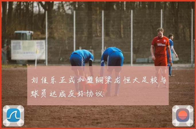 刘佳乐正式加盟铜梁龙恒大足校与球员达成友好协议