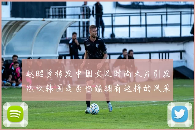 赵昭贤转发中国女足时尚大片引发热议韩国是否也能拥有这样的风采