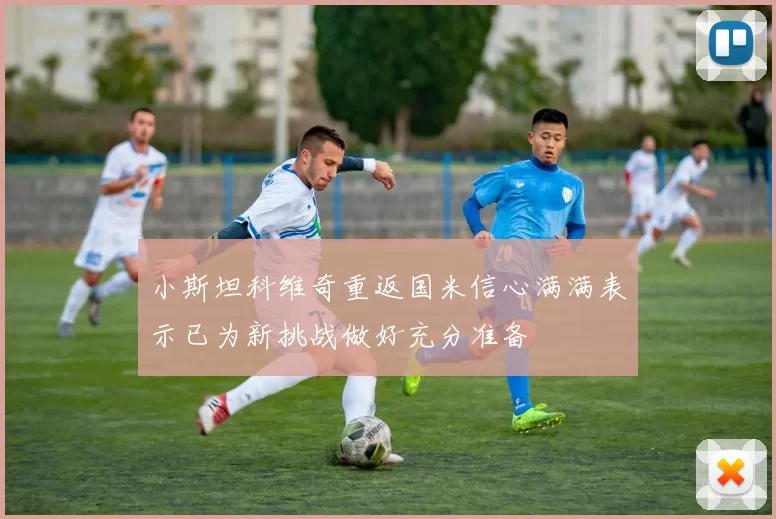 小斯坦科维奇重返国米信心满满表示已为新挑战做好充分准备