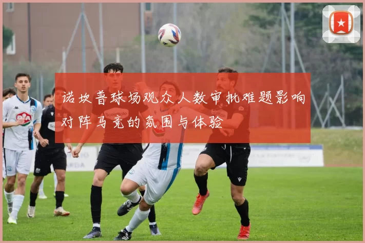 诺坎普球场观众人数审批难题影响对阵马竞的氛围与体验