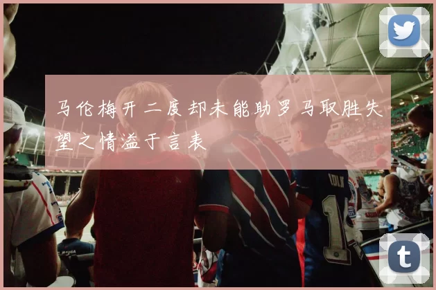 马伦梅开二度却未能助罗马取胜失望之情溢于言表