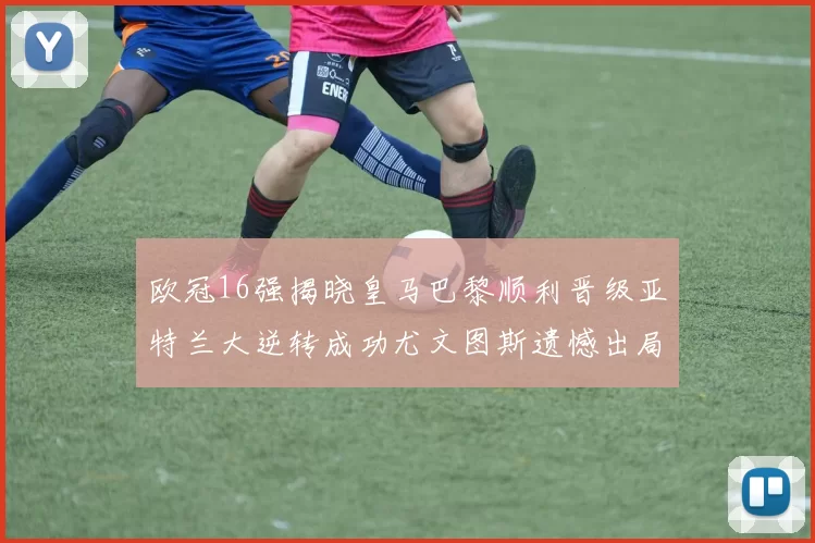 欧冠16强揭晓皇马巴黎顺利晋级亚特兰大逆转成功尤文图斯遗憾出局