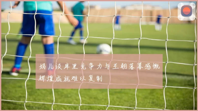 娟儿谈库里竞争力与王朝落幕感慨辉煌成就难以复制
