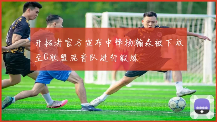 开拓者官方宣布中锋杨瀚森被下放至G联盟混音队进行锻炼